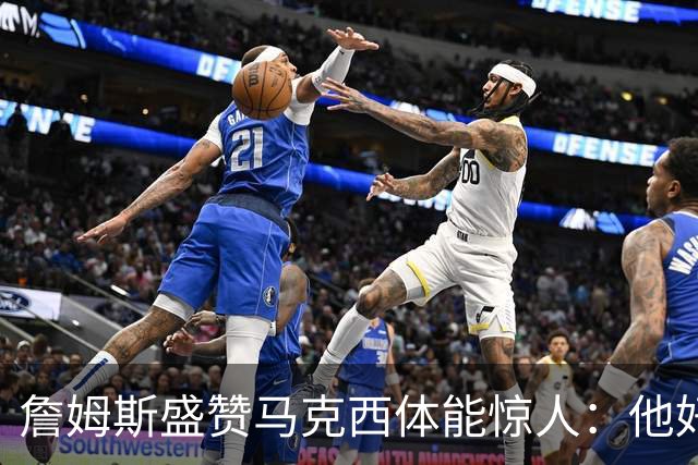 詹姆斯盛赞马克西体能惊人：他好像根本不会累